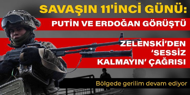 Savaşın 11’inci günü: Putin ve Erdoğan görüşmesi… Bölgede gerilim devam ediyor