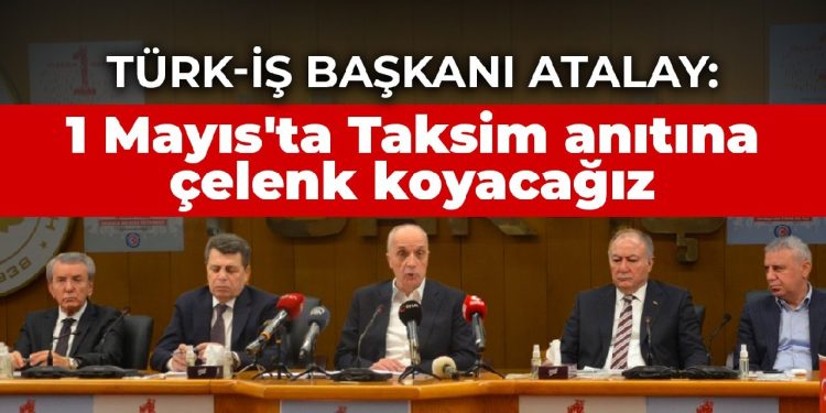 TÜRK-İŞ Başkanı Atalay: 1 Mayıs’ta Taksim anıtına çelenk koyacağız
